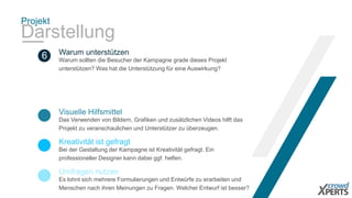 Projekt
Darstellung
Das Verwenden von Bildern, Grafiken und zusätzlichen Videos hilft das
Projekt zu veranschaulichen und Unterstützer zu überzeugen.
Visuelle Hilfsmittel
6 Warum sollten die Besucher der Kampagne grade dieses Projekt
unterstützen? Was hat die Unterstützung für eine Auswirkung?
Warum unterstützen
Bei der Gestaltung der Kampagne ist Kreativität gefragt. Ein
professioneller Designer kann dabei ggf. helfen.
Kreativität ist gefragt
Es lohnt sich mehrere Formulierungen und Entwürfe zu erarbeiten und
Menschen nach ihren Meinungen zu Fragen. Welcher Entwurf ist besser?
Umfragen nutzen
 