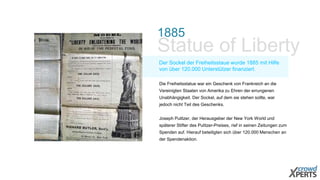 1885
Statue of Liberty
Der Sockel der Freiheitsstaue wurde 1885 mit Hilfe
von über 120.000 Unterstützer finanziert.
Die Freiheitsstatue war ein Geschenk von Frankreich an die
Vereinigten Staaten von Amerika zu Ehren der errungenen
Unabhängigkeit. Der Sockel, auf dem sie stehen sollte, war
jedoch nicht Teil des Geschenks.
Joseph Pulitzer, der Herausgeber der New York World und
späterer Stifter des Pulitzer-Preises, rief in seinen Zeitungen zum
Spenden auf. Hierauf beteiligten sich über 120.000 Menschen an
der Spendenaktion.
 