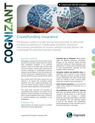 Crowdfunding Insurance
The growing number of under-insured and uninsured, as well as the
increased acceptance of crowdfunding initiatives, introduces
new business possibilities to insurers willing to accept upfront risk
in exchange for potential long-term rewards.
Executive Summary
Demographic change and macroeconomic forces
around the world have caused insurers to rethink
their competitive strategies in an uncertain
market. In order to increase sales of their prod-
ucts and services, insurers must overcome the
common challenges of unaffordable premiums,
customer overconfidence in the financial security
of their savings and a widespread lack of under-
standing about the cost of unexpected life events.
One survival tactic that many carriers are con-
sidering is to expand into uncharted market
segments with new crowdsourcing-based prod-
ucts and channel solutions aimed at uninsured
and under-insured segments of the population.
This white paper describes the principles of
crowdfunding and assesses the wisdom of this
approach to help mainstream insurers determine
how it could be applied to their lines of business
to increase relevance and profitability in the
marketplace.
A Market in Flux
Several factors are driving insurers to consider
alternative insurance approaches:
• Increased age of retirement. Many workers
today are delaying retirement, particularly
because of the uncertain global economy,
insufficient savings for future expenses, over-
dependence on children and immediate family
to fund post-retirement expenses and the
inability to afford retirement.
• Increasing medical and disability costs. As
healthcare costs continue to soar, patients
with inadequate insurance struggle to afford
co-pays, deductibles and other out-of-pocket
costs not covered by their insurance plans,
resulting in a need for external assistance.
• Under-insured populations. Low-income and
certain ethnic groups are historically non- or
under-insured.
• The proliferation of the “sharing” economy.
With Uber and AirBnB showing the way, the
concept of sharing assets on a peer-to-peer,
real-time basis has emerged in multiple
industries, including transportation, real estate
and hospitality. This new approach signals
a shift for the industry into collaborative,
shared approaches to help consumers pay for
insurance (see Figure 1, next page).
• Cognizant 20-20 Insights
cognizant 20-20 insights | december 2015
 