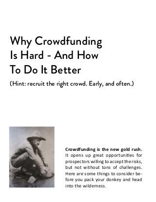 Why Crowdfunding
Is Hard - And How
To Do It Better
(Hint: recruit the right crowd. Early, and often.)




                      Crowdfunding is the new gold rush.
                      It opens up great opportunities for
                      prospectors willing to accept the risks,
                      but not without tons of challenges.
                      Here are some things to consider be-
                      fore you pack your donkey and head
                      into the wilderness.
 