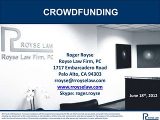 CROWDFUNDING



                                                                            Roger Royse
                                                                        Royse Law Firm, PC
                                                                     1717 Embarcadero Road
                                                                        Palo Alto, CA 94303
                                                                      rroyse@rroyselaw.com
                                                                       www.rroyselaw.com
                                                                         Skype: roger.royse                                                                            June 18th, 2012


IRS Circular 230 Disclosure: To ensure compliance with the requirements imposed by the IRS, we inform you that any tax advice contained in this communication,
including any attachment to this communication, is not intended or written to be used, and cannot be used, by any taxpayer for the purpose of (1) avoiding penalties
under the Internal Revenue Code or (2) promoting, marketing or recommending to any other person any transaction or matter addressed herein.
 
