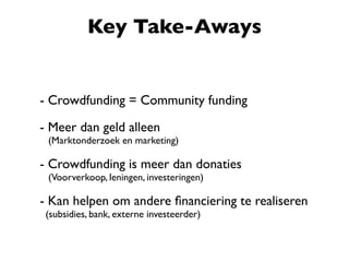 - Crowdfunding = Community funding
- Meer dan geld alleen
(Marktonderzoek en marketing)
- Crowdfunding is meer dan donaties
(Voorverkoop, leningen, investeringen)
- Kan helpen om andere ﬁnanciering te realiseren
(subsidies, bank, externe investeerder)
Key Take-Aways
 