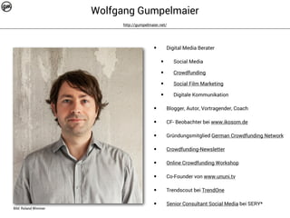 Wolfgang Gumpelmaier 
http://gumpelmaier.net/ 
Bild: Roland Wimmer 
• Digital Media Berater 
• Social Media 
• Crowdfunding 
• Social Film Marketing 
• Digitale Kommunikation 
• Blogger, Autor, Vortragender, Coach 
• CF- Beobachter bei www.ikosom.de 
• Gründungsmitglied German Crowdfunding Network 
• Crowdfunding-Newsletter 
• Online Crowdfunding Workshop 
• Co-Founder von www.ununi.tv 
• Trendscout bei TrendOne 
• Senior Consultant Social Media bei SERY* 
 