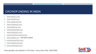 CROWDFUNDING IN INDIA
1. www.start51.com
2. www.wishberry.in
3. www.catapoolt.com
4. www.indiegogo.com
5. www.bitgiving.com
6. www.igniteintent.com
7. www.thelotstart.com
8. www.funddreamsindia.com
9. www.milaap.org – Donation based
10. www.pikaventure.com
11. www.makeitnow.com
12. www.fundbased.com
Fees typically vary between 5-10% fees + set up fee of Rs. 2500-5000
 