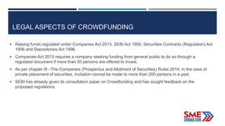 LEGAL ASPECTS OF CROWDFUNDING
 Raising funds regulated under Companies Act 2013, SEBI Act 1992, Securities Contracts (Regulation) Act
1956 and Depositories Act 1996.
 Companies Act 2013 requires a company seeking funding from general public to do so through a
regulated document if more than 50 persons are offered to invest.
 As per chapter III –The Companies (Prospectus and Allotment of Securities) Rules 2014, in the case of
private placement of securities, invitation cannot be made to more than 200 persons in a year.
 SEBI has already given its consultation paper on Crowdfunding and has sought feedback on the
proposed regulations.
 