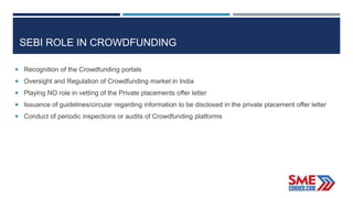 SEBI ROLE IN CROWDFUNDING
 Recognition of the Crowdfunding portals
 Oversight and Regulation of Crowdfunding market in India
 Playing NO role in vetting of the Private placements offer letter
 Issuance of guidelines/circular regarding information to be disclosed in the private placement offer letter
 Conduct of periodic inspections or audits of Crowdfunding platforms
 