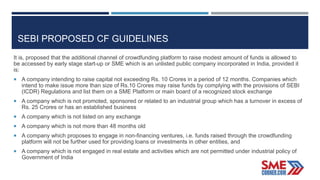 SEBI PROPOSED CF GUIDELINES
It is, proposed that the additional channel of crowdfunding platform to raise modest amount of funds is allowed to
be accessed by early stage start-up or SME which is an unlisted public company incorporated in India, provided it
is:
 A company intending to raise capital not exceeding Rs. 10 Crores in a period of 12 months. Companies which
intend to make issue more than size of Rs.10 Crores may raise funds by complying with the provisions of SEBI
(ICDR) Regulations and list them on a SME Platform or main board of a recognized stock exchange
 A company which is not promoted, sponsored or related to an industrial group which has a turnover in excess of
Rs. 25 Crores or has an established business
 A company which is not listed on any exchange
 A company which is not more than 48 months old
 A company which proposes to engage in non-financing ventures, i.e. funds raised through the crowdfunding
platform will not be further used for providing loans or investments in other entities, and
 A company which is not engaged in real estate and activities which are not permitted under industrial policy of
Government of India
 