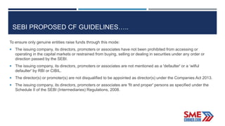SEBI PROPOSED CF GUIDELINES…..
To ensure only genuine entities raise funds through this mode:
 The issuing company, its directors, promoters or associates have not been prohibited from accessing or
operating in the capital markets or restrained from buying, selling or dealing in securities under any order or
direction passed by the SEBI.
 The issuing company, its directors, promoters or associates are not mentioned as a 'defaulter' or a ‘wilful
defaulter' by RBI or CIBIL.
 The director(s) or promoter(s) are not disqualified to be appointed as director(s) under the Companies Act 2013.
 The issuing company, its directors, promoters or associates are 'fit and proper' persons as specified under the
Schedule II of the SEBI (Intermediaries) Regulations, 2008.
 