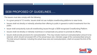 SEBI PROPOSED CF GUIDELINES…..
The issuers must also comply with the following:
 In a given period of 12 months, Issuers shall not use multiple crowdfunding platforms to raise funds.
 Issuers shall not directly or indirectly advertise their offering to public in general or solicit investments from the
public.
 Issuer shall compulsorily route all crowdfunding issues through a SEBI recognized Crowdfunding Platform.
 Issuers shall not directly or indirectly incentivize or compensate any person to promote its offering.
 Issuers shall provide provisions for oversubscription. This may include maximum oversubscription amount to be
retained, which should not exceed 25% of the actual issue size; intended usage of the oversubscribed amount.
The total amount retained, including the actual issue size and oversubscription, shall not exceed the limit of Rs.
10 Crores.
 
