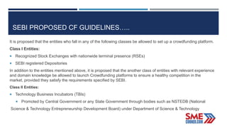 SEBI PROPOSED CF GUIDELINES…..
It is proposed that the entities who fall in any of the following classes be allowed to set up a crowdfunding platform.
Class I Entities:
 Recognized Stock Exchanges with nationwide terminal presence (RSEs)
 SEBI registered Depositories
In addition to the entities mentioned above, it is proposed that the another class of entities with relevant experience
and domain knowledge be allowed to launch Crowdfunding platforms to ensure a healthy competition in the
market, provided they satisfy the requirements specified by SEBI.
Class II Entities:
 Technology Business Incubators (TBIs)
 Promoted by Central Government or any State Government through bodies such as NSTEDB (National
Science & Technology Entrepreneurship Development Board) under Department of Science & Technology
 