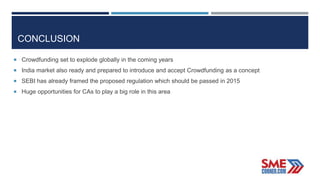 CONCLUSION
 Crowdfunding set to explode globally in the coming years
 India market also ready and prepared to introduce and accept Crowdfunding as a concept
 SEBI has already framed the proposed regulation which should be passed in 2015
 Huge opportunities for CAs to play a big role in this area
 