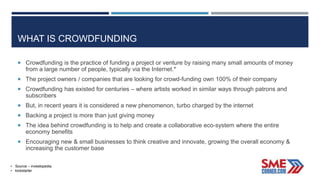 WHAT IS CROWDFUNDING
 Crowdfunding is the practice of funding a project or venture by raising many small amounts of money
from a large number of people, typically via the Internet.*
 The project owners / companies that are looking for crowd-funding own 100% of their company
 Crowdfunding has existed for centuries – where artists worked in similar ways through patrons and
subscribers
 But, in recent years it is considered a new phenomenon, turbo charged by the internet
 Backing a project is more than just giving money
 The idea behind crowdfunding is to help and create a collaborative eco-system where the entire
economy benefits
 Encouraging new & small businesses to think creative and innovate, growing the overall economy &
increasing the customer base
• Source – investopedia
• kickstarter
 