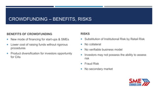 CROWDFUNDING – BENEFITS, RISKS
BENEFITS OF CROWDFUNDING
 New mode of financing for start-ups & SMEs
 Lower cost of raising funds without rigorous
procedures
 Product diversification for investors opportunity
for CAs
RISKS
 Substitution of Institutional Risk by Retail Risk
 No collateral
 No verifiable business model
 Investors may not possess the ability to assess
risk
 Fraud Risk
 No secondary market
 