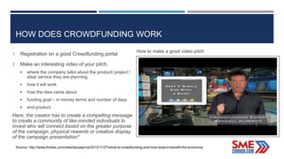 HOW DOES CROWDFUNDING WORK
1. Registration on a good Crowdfunding portal
2. Make an interesting video of your pitch.
 where the company talks about the product/ project /
idea/ service they are planning
 how it will work
 how the idea came about
 funding goal – in money terms and number of days
 end product
Here, the creator has to create a compelling message
to create a community of like-minded individuals to
invest who will connect based on the greater purpose
of the campaign, physical rewards or creative display
of the campaign presentation*
Source: http://www.forbes.com/sites/tanyaprive/2012/11/27/what-is-crowdfunding-and-how-does-it-benefit-the-economy/
How to make a good video pitch
 
