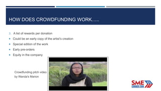 HOW DOES CROWDFUNDING WORK…..
3. A list of rewards per donation
 Could be an early copy of the artist’s creation
 Special edition of the work
 Early pre-orders
 Equity in the company
Crowdfunding pitch video
by Wanda's Marion
 