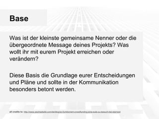 Base
Was ist der kleinste gemeinsame Nenner oder die
übergeordnete Message deines Projekts? Was
wollt ihr mit eurem Projekt erreichen oder
verändern?
Diese Basis die Grundlage eurer Entscheidungen
und Pläne und sollte in der Kommunikation
besonders betont werden.

all credits to: http://www.wechselwild.com/de/blog/so-funktioniert-crowdfunding-eine-eule-zu-besuch-bei-starnext

 