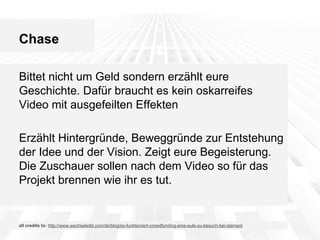 Chase
Bittet nicht um Geld sondern erzählt eure
Geschichte. Dafür braucht es kein oskarreifes
Video mit ausgefeilten Effekten
Erzählt Hintergründe, Beweggründe zur Entstehung
der Idee und der Vision. Zeigt eure Begeisterung.
Die Zuschauer sollen nach dem Video so für das
Projekt brennen wie ihr es tut.

all credits to: http://www.wechselwild.com/de/blog/so-funktioniert-crowdfunding-eine-eule-zu-besuch-bei-starnext

 