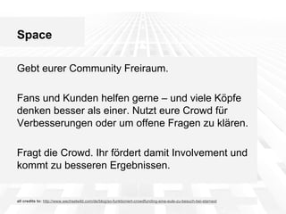 Space
Gebt eurer Community Freiraum.
Fans und Kunden helfen gerne – und viele Köpfe
denken besser als einer. Nutzt eure Crowd für
Verbesserungen oder um offene Fragen zu klären.
Fragt die Crowd. Ihr fördert damit Involvement und
kommt zu besseren Ergebnissen.

all credits to: http://www.wechselwild.com/de/blog/so-funktioniert-crowdfunding-eine-eule-zu-besuch-bei-starnext

 