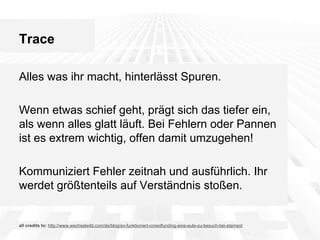 Trace
Alles was ihr macht, hinterlässt Spuren.
Wenn etwas schief geht, prägt sich das tiefer ein,
als wenn alles glatt läuft. Bei Fehlern oder Pannen
ist es extrem wichtig, offen damit umzugehen!
Kommuniziert Fehler zeitnah und ausführlich. Ihr
werdet größtenteils auf Verständnis stoßen.

all credits to: http://www.wechselwild.com/de/blog/so-funktioniert-crowdfunding-eine-eule-zu-besuch-bei-starnext

 