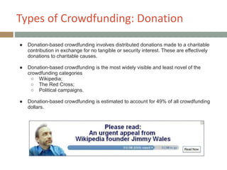 Types+of+Crowdfunding:+Donation
● Donation-based crowdfunding involves distributed donations made to a charitable
contribution in exchange for no tangible or security interest. These are effectively
donations to charitable causes.
!
● Donation-based crowdfunding is the most widely visible and least novel of the
crowdfunding categories
○ Wikipedia;
○ The Red Cross;
○ Political campaigns.
!
● Donation-based crowdfunding is estimated to account for 49% of all crowdfunding
dollars.
 