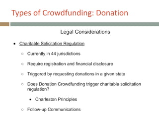 Types+of+Crowdfunding:+Donation
Legal Considerations
!
● Charitable Solicitation Regulation
!
○ Currently in 44 jurisdictions
!
○ Require registration and financial disclosure
!
○ Triggered by requesting donations in a given state
!
○ Does Donation Crowdfunding trigger charitable solicitation
regulation?
!
■ Charleston Principles
!
○ Follow-up Communications
 