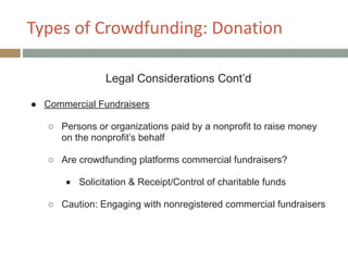 Types+of+Crowdfunding:+Donation
Legal Considerations Cont’d
!
● Commercial Fundraisers
!
○ Persons or organizations paid by a nonprofit to raise money
on the nonprofit’s behalf
!
○ Are crowdfunding platforms commercial fundraisers?
!
■ Solicitation & Receipt/Control of charitable funds
!
○ Caution: Engaging with nonregistered commercial fundraisers
 