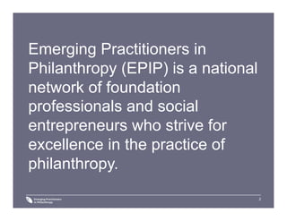 2
Emerging Practitioners in
Philanthropy (EPIP) is a national
network of foundation
professionals and social
entrepreneurs who strive for
excellence in the practice of
philanthropy.
 