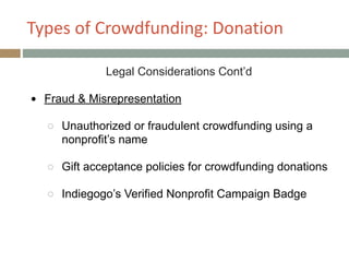 Types+of+Crowdfunding:+Donation
Legal Considerations Cont’d
!
● Fraud & Misrepresentation
!
○ Unauthorized or fraudulent crowdfunding using a
nonprofit’s name
!
○ Gift acceptance policies for crowdfunding donations
!
○ Indiegogo’s Verified Nonprofit Campaign Badge
 