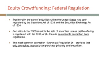 Equity+Crowdfunding:+Federal+Regulation
● Traditionally, the sale of securities within the United States has been
regulated by the Securities Act of 1933 and the Securities Exchange Act
of 1934.
!
● Securities Act of 1933 restricts the sale of securities unless (a) the offering
is registered with the SEC, or (b) there is an available exemption from
registration.
!
● The most common exemption - known as Regulation D - provides that
only accredited investors can purchase privately sold securities.
 