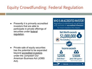 Equity+Crowdfunding:+Federal+Regulation
!
● Presently it is primarily accredited
investors that are able to
participate in private offerings of
securities under federal
regulation.
!
!
!
!
● Private sale of equity securities
has the potential to be expanded
beyond accredited investors
under the Jumpstart Our
American Business Act (JOBS
Act).
 
