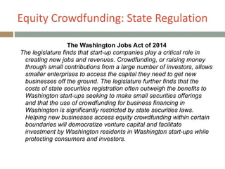 Equity+Crowdfunding:+State+Regulation
The Washington Jobs Act of 2014
The legislature finds that start-up companies play a critical role in
creating new jobs and revenues. Crowdfunding, or raising money
through small contributions from a large number of investors, allows
smaller enterprises to access the capital they need to get new
businesses off the ground. The legislature further finds that the
costs of state securities registration often outweigh the benefits to
Washington start-ups seeking to make small securities offerings
and that the use of crowdfunding for business financing in
Washington is significantly restricted by state securities laws.
Helping new businesses access equity crowdfunding within certain
boundaries will democratize venture capital and facilitate
investment by Washington residents in Washington start-ups while
protecting consumers and investors.
 