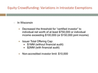 Equity+Crowdfunding:+Variations+in+Intrastate+Exemptions
!
○ In Wisconsin
!
■ Decreased the threshold for “certified investor” to
individual net worth of at least $750,000 or individual
income exceeding $100,000 (or $150,000 joint income)
!
■ Issuer Total Offering Cap:
● $1MM (without financial audit)
● $2MM (with financial audit)
!
■ Non-accredited investor limit: $10,000
 