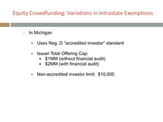 Equity+Crowdfunding:+Variations+in+Intrastate+Exemptions
○ In Michigan
!
■ Uses Reg. D “accredited investor” standard
!
■ Issuer Total Offering Cap:
● $1MM (without financial audit)
● $2MM (with financial audit)
!
■ Non-accredited investor limit: $10,000
 