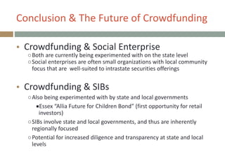 Conclusion+&+The+Future+of+Crowdfunding
● Crowdfunding+&+Social+Enterprise+
○Both+are+currently+being+experimented+with+on+the+state+level+
○Social+enterprises+are+often+small+organizations+with+local+community+
focus+that+are++wellPsuited+to+intrastate+securities+offerings+
!
● Crowdfunding+&+SIBs+
○Also+being+experimented+with+by+state+and+local+governments+
■Essex+“Allia+Future+for+Children+Bond”+(first+opportunity+for+retail+
investors)+
○SIBs+involve+state+and+local+governments,+and+thus+are+inherently+
regionally+focused+
○Potential+for+increased+diligence+and+transparency+at+state+and+local+
levels
 
