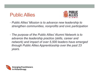 Public Allies
•  Public Allies’ Mission is to advance new leadership to
strengthen communities, nonprofits and civic participation
•  The purpose of the Public Allies’ Alumni Network is to
advance the leadership practice (skills, career and
network) and impact of over 5,500 leaders have emerged
through Public Allies Apprenticeship over the past 23
years.
 