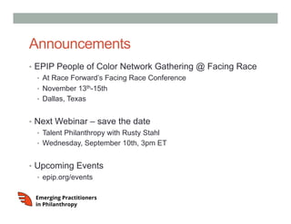 Announcements
•  EPIP People of Color Network Gathering @ Facing Race
•  At Race Forward’s Facing Race Conference
•  November 13th-15th
•  Dallas, Texas
•  Next Webinar – save the date
•  Talent Philanthropy with Rusty Stahl
•  Wednesday, September 10th, 3pm ET
•  Upcoming Events
•  epip.org/events
 