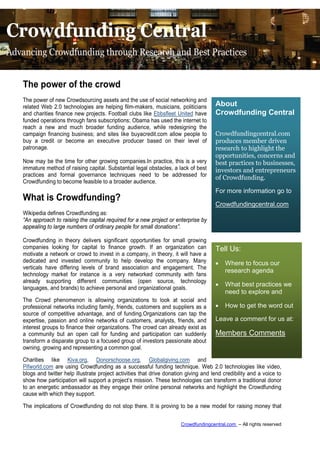 Crowdfunding Central
Advancing Crowdfunding through Research and Best Practices


   The power of the crowd
   The power of new Crowdsourcing assets and the use of social networking and
   related Web 2.0 technologies are helping film-makers, musicians, politicians         About
   and charities finance new projects. Football clubs like Ebbsfleet United have        Crowdfunding Central
   funded operations through fans subscriptions; Obama has used the internet to
   reach a new and much broader funding audience, while redesigning the
   campaign financing business; and sites like buyacredit.com allow people to           Crowdfundingcentral.com
   buy a credit or become an executive producer based on their level of                 produces member driven
   patronage.                                                                           research to highlight the
                                                                                        opportunities, concerns and
    Now may be the time for other growing companies.In practice, this is a very         best practices to businesses,
    immature method of raising capital. Substantial legal obstacles, a lack of best     investors and entrepreneurs
    practices and formal governance techniques need to be addressed for
                                                                                        of Crowdfunding.
    Crowdfunding to become feasible to a broader audience.
                                                                                        For more information go to
   What is Crowdfunding?
                                                                                        Crowdfundingcentral.com
   Wikipedia defines Crowdfunding as:
   “An approach to raising the capital required for a new project or enterprise by
   appealing to large numbers of ordinary people for small donations”.

   Crowdfunding in theory delivers significant opportunities for small growing
   companies looking for capital to finance growth. If an organization can              Tell Us:
   motivate a network or crowd to invest in a company, in theory, it will have a
   dedicated and invested community to help develop the company. Many                   •   Where to focus our
   verticals have differing levels of brand association and engagement. The
                                                                                            research agenda
   technology market for instance is a very networked community with fans
   already supporting different communities (open source, technology
                                                                                        •   What best practices we
   languages, and brands) to achieve personal and organizational goals.
                                                                                            need to explore and
   The Crowd phenomenon is allowing organizations to look at social and
   professional networks including family, friends, customers and suppliers as a        •   How to get the word out
   source of competitive advantage, and of funding.Organizations can tap the
   expertise, passion and online networks of customers, analysts, friends, and          Leave a comment for us at:
   interest groups to finance their organizations. The crowd can already exist as
   a community but an open call for funding and participation can suddenly              Members Comments
   transform a disparate group to a focused group of investors passionate about
   owning, growing and representing a common goal.

   Charities like Kiva.org, Donorschoose.org, Globalgiving.com and
   Pifworld.com are using Crowdfunding as a successful funding technique. Web 2.0 technologies like video,
   blogs and twitter help illustrate project activities that drive donation giving and lend credibility and a voice to
   show how participation will support a project’s mission. These technologies can transform a traditional donor
   to an energetic ambassador as they engage their online personal networks and highlight the Crowdfunding
   cause with which they support.

   The implications of Crowdfunding do not stop there. It is proving to be a new model for raising money that


                                                                         Crowdfundingcentral.com – All rights reserved
 