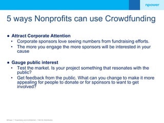 5 ways Nonprofits can use Crowdfunding 
● Attract Corporate Attention 
• Corporate sponsors love seeing numbers from fundraising efforts. 
• The more you engage the more sponsors will be interested in your 
cause 
● Gauge public interest 
• Test the market. Is your project something that resonates with the 
public? 
• Get feedback from the public. What can you change to make it more 
appealing for people to donate or for sponsors to want to get 
involved? 
NPower / Proprietary and Confidential / Not for Distribution 
 