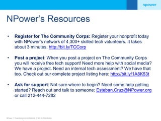 NPower’s Resources 
• Register for The Community Corps: Register your nonprofit today 
with NPower’s network of 4,300+ skilled tech volunteers. It takes 
about 3 minutes. http://bit.ly/TCCorp 
• Post a project: When you post a project on The Community Corps 
you will receive free tech support! Need more help with social media? 
We have a project. Need an internal tech assessment? We have that 
too. Check out our complete project listing here: http://bit.ly/1A8K53t 
• Ask for support: Not sure where to begin? Need some help getting 
started? Reach out and talk to someone: Esteban.Cruz@NPower.org 
or call 212-444-7282 
NPower / Proprietary and Confidential / Not for Distribution 
 