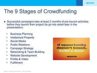 The 9 Stages of Crowdfunding 
● Successful campaigns take at least 3 months of pre-launch activities 
before they launch their project (to go into detail later in the 
presentation): 
• Business Planning 
• Intellectual Property 
• Social Media 
• Public Relations 
• Campaign Strategy 
• Networking & Team Building 
• Website Development 
• Profile & Video 
• Fulfillment 
NPower / Proprietary and Confidential / Not for Distribution 
 