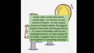 Simple video, simple description,
simple page – no rewards, no vast
amount of details – or even a good
amount of helpful details. The biggest
impact is the name and the goal tied to
it. It says it succeeded, with its very
small goal amount, so it did enough for
its needs, I suppose. But it's not a well
put-together or compelling campaign.
 