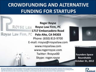 CROWDFUNDING AND ALTERNATIVE
                    FUNDING FOR STARTUPS

                                                                       Roger Royse
                                                                  Royse Law Firm, PC
                                                               1717 Embarcadero Road
                                                                 Palo Alto, CA 94303
                                                                Phone: (650) 813-9700
                                                             E-mail: rroyse@rroyselaw.com
                                                                 www.rroyselaw.com
                                                                 www.rogerroyse.com
                                                                   Twitter: Rroyse00                                                                                   Founders Space
                                                                   Skype: roger.royse                                                                                    Roundtable
                                                                                                                                                                       October 31, 2012

IRS Circular 230 Disclosure: To ensure compliance with the requirements imposed by the IRS, we inform you that any tax advice contained in this communication,
including any attachment to this communication, is not intended or written to be used, and cannot be used, by any taxpayer for the purpose of (1) avoiding penalties
under the Internal Revenue Code or (2) promoting, marketing or recommending to any other person any transaction or matter addressed herein.
 