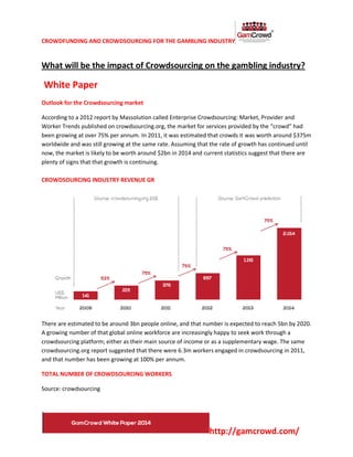 CROWDFUNDING AND CROWDSOURCING FOR THE GAMBLING INDUSTRY
http://gamcrowd.com/
What will be the impact of Crowdsourcing on the gambling industry?
White Paper
Outlook for the Crowdsourcing market
According to a 2012 report by Massolution called Enterprise Crowdsourcing: Market, Provider and
Worker Trends published on crowdsourcing.org, the market for services provided by the “crowd” had
been growing at over 75% per annum. In 2011, it was estimated that crowds it was worth around $375m
worldwide and was still growing at the same rate. Assuming that the rate of growth has continued until
now, the market is likely to be worth around $2bn in 2014 and current statistics suggest that there are
plenty of signs that that growth is continuing.
CROWDSOURCING INDUSTRY REVENUE GR
There are estimated to be around 3bn people online, and that number is expected to reach 5bn by 2020.
A growing number of that global online workforce are increasingly happy to seek work through a
crowdsourcing platform; either as their main source of income or as a supplementary wage. The same
crowdsourcing.org report suggested that there were 6.3m workers engaged in crowdsourcing in 2011,
and that number has been growing at 100% per annum.
TOTAL NUMBER OF CROWDSOURCING WORKERS
Source: crowdsourcing
 