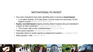 MOTIVATION(S) TO INVEST
• Four main motivations have been identified when it comes to reward-based
• 1) to collect rewards, 2) to help others, 3) to be a part of a community, 4) and
support a cause (Gerber, Hui, & Kuo, 2012).
• Equity- and debt-based projects primarily attract investors who are interested in
a return on their investment (Cholakova & Clarysse, 2015)
• “The Crowd” able to infer creditworthiness (Iver et al. 2016)
• Track record important (Gompers et al. 2010)
• Generally reliant on similar signals to professional investors (e.g. Mollick, 2013)
• Early success = vital (Vismara, 2016)
 