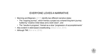 EVERYONE LOVES A NARRATIVE
• Manning and Bejanaro (2017) identify two different narrative styles:
• The “ongoing journey”, which frames a project as a shared long-term journey
fuelled by “creative initial ideas and a bold vision”, and
• The “results-in-progress”, framed as a slow “progression of accomplishments”
• Also evident in debt-based crowdfunding (Allison et al. 2015)
• Although TMI (Kim et al. 2016)
 