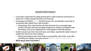 DEMOCRATISING?
• It has been hoped that the digital phenomenon might erode the dominance of
white men in both entrepreneurship and financing.
• Greenberg and Mollick (2016) find that women are considerably more likely to
successful raise capital than male founders.
• Interestingly, they note that this primarily because of an unusually large
number of women driving technology projects (an industry considered male-
dominated), and is thus dependent a small segment of female backers.
• Another study found that men both seek, and obtain, significantly higher levels of
capital than women for their projects.
• Women-led projects were more likely to successfully raise funds, even after
controlling for category and goal amount (Marom, Robb, & Sade, 2016)
• What about other minorities?
 