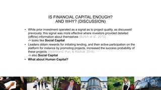 IS FINANCIAL CAPITAL ENOUGH?
AND WHY? (DISCUSSION)
• While prior investment operated as a signal as to project quality, as discussed
previously, this signal was more effective where investors provided detailed
(offline) information about themselves (Burtch et al., 2013).
-> looks like Social Capital
• Leaders obtain rewards for initiating lending, and their active participation on the
platform for instance by promoting projects, increased the success probability of
these projects (Hildebrand, Puri, & Rocholl, 2016)
-> also Social Capital
• What about Human Capital?
 