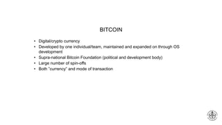 BITCOIN
• Digital/crypto currency
• Developed by one individual/team, maintained and expanded on through OS
development
• Supra-national Bitcoin Foundation (political and development body)
• Large number of spin-offs
• Both ”currency” and mode of transaction
 