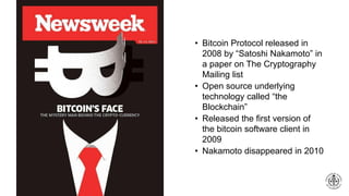 • Bitcoin Protocol released in
2008 by “Satoshi Nakamoto” in
a paper on The Cryptography
Mailing list
• Open source underlying
technology called “the
Blockchain”
• Released the first version of
the bitcoin software client in
2009
• Nakamoto disappeared in 2010
 
