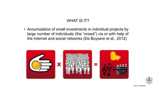 Image: FundedByMe
WHAT IS IT?
• Accumulation of small investments in individual projects by
large number of individuals (the “crowd”) via or with help of
the Internet and social networks (De Buysere et al., 2012)
 